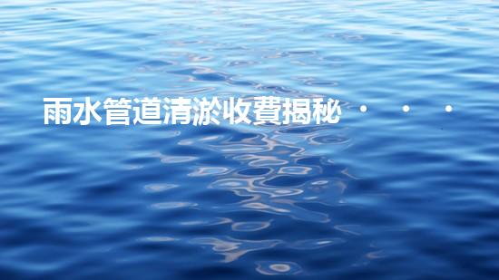 雨水管道清淤收費揭秘！真相究竟是什么？